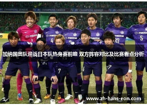 加纳国奥队迎战日本队热身赛前瞻 双方阵容对比及比赛看点分析