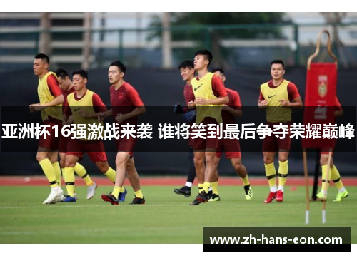 亚洲杯16强激战来袭 谁将笑到最后争夺荣耀巅峰