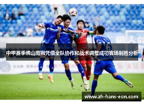中甲赛季佛山南狮凭借全队协作和战术调整成功客场制胜分析