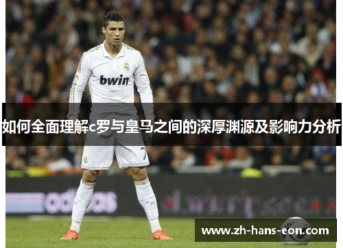 如何全面理解c罗与皇马之间的深厚渊源及影响力分析