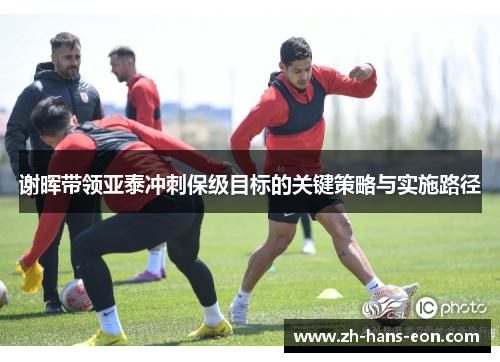 谢晖带领亚泰冲刺保级目标的关键策略与实施路径
