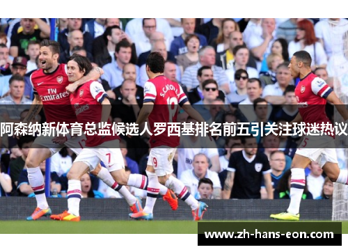 阿森纳新体育总监候选人罗西基排名前五引关注球迷热议